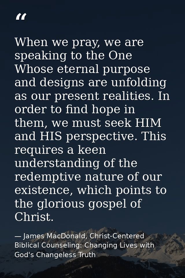 When we pray, we are speaking to the One Whose eternal purpose and designs are unfolding as our present realities. In or — James MacDonald, Christ-Centered Biblical Counseling: Changing Lives with God's Changeless Truth