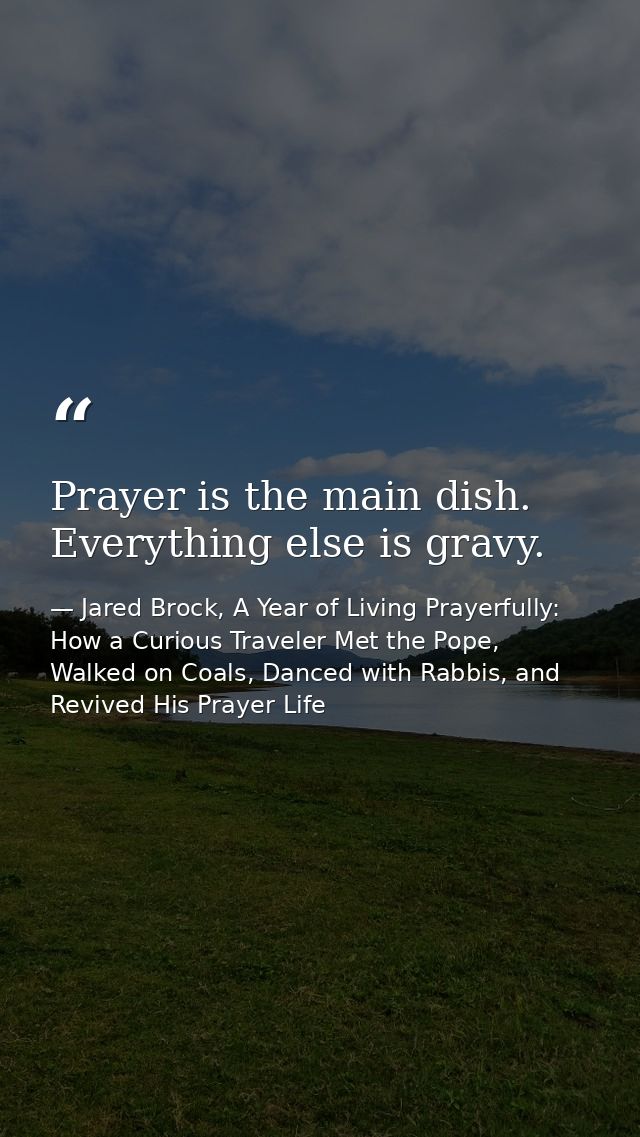 Prayer is the main dish. Everything else is gravy. — Jared Brock, A Year of Living Prayerfully: How a Curious Traveler Met the Pope, Walked on Coals, Danced with Rabbis, and Revived His Prayer Life