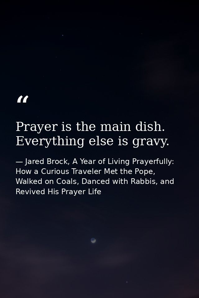 Prayer is the main dish. Everything else is gravy. — Jared Brock, A Year of Living Prayerfully: How a Curious Traveler Met the Pope, Walked on Coals, Danced with Rabbis, and Revived His Prayer Life