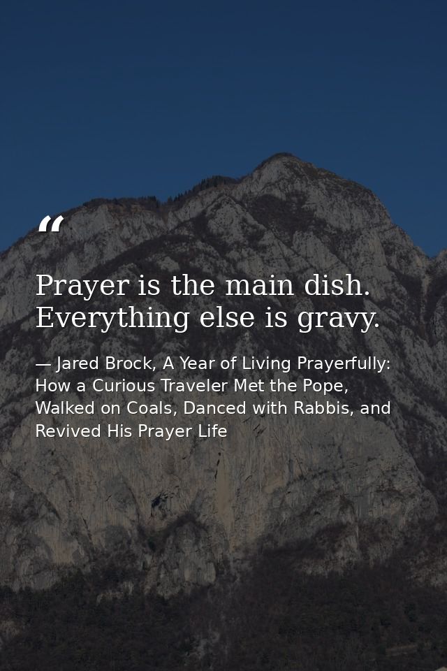 Prayer is the main dish. Everything else is gravy. — Jared Brock, A Year of Living Prayerfully: How a Curious Traveler Met the Pope, Walked on Coals, Danced with Rabbis, and Revived His Prayer Life