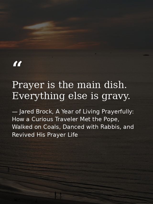 Prayer is the main dish. Everything else is gravy. — Jared Brock, A Year of Living Prayerfully: How a Curious Traveler Met the Pope, Walked on Coals, Danced with Rabbis, and Revived His Prayer Life