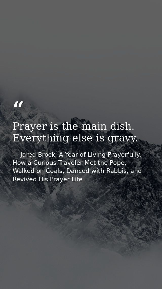 Prayer is the main dish. Everything else is gravy. — Jared Brock, A Year of Living Prayerfully: How a Curious Traveler Met the Pope, Walked on Coals, Danced with Rabbis, and Revived His Prayer Life