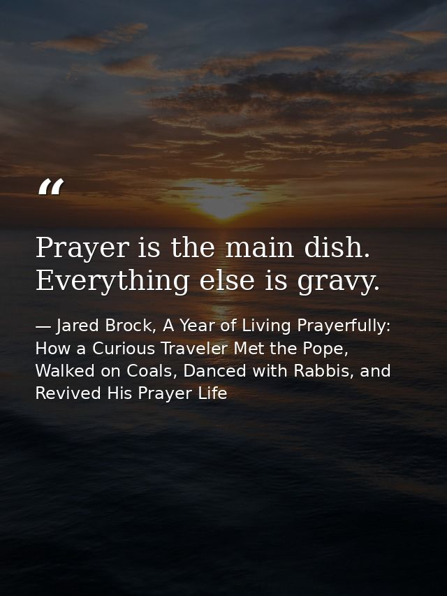 Prayer is the main dish. Everything else is gravy. — Jared Brock, A Year of Living Prayerfully: How a Curious Traveler Met the Pope, Walked on Coals, Danced with Rabbis, and Revived His Prayer Life