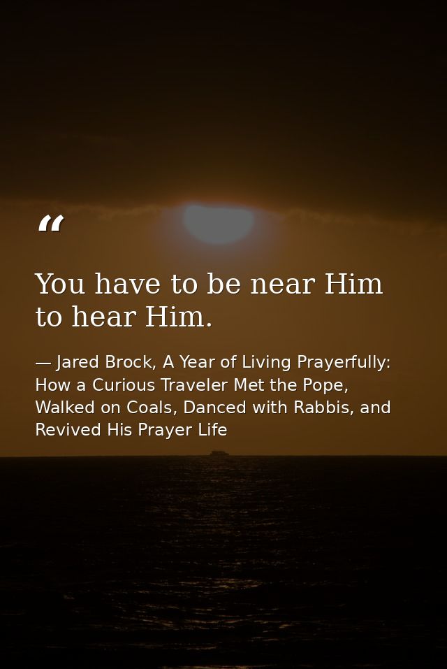 You have to be near Him to hear Him. — Jared Brock, A Year of Living Prayerfully: How a Curious Traveler Met the Pope, Walked on Coals, Danced with Rabbis, and Revived His Prayer Life
