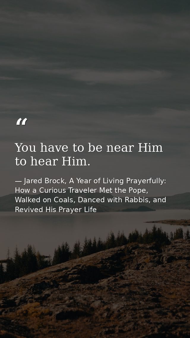 You have to be near Him to hear Him. — Jared Brock, A Year of Living Prayerfully: How a Curious Traveler Met the Pope, Walked on Coals, Danced with Rabbis, and Revived His Prayer Life