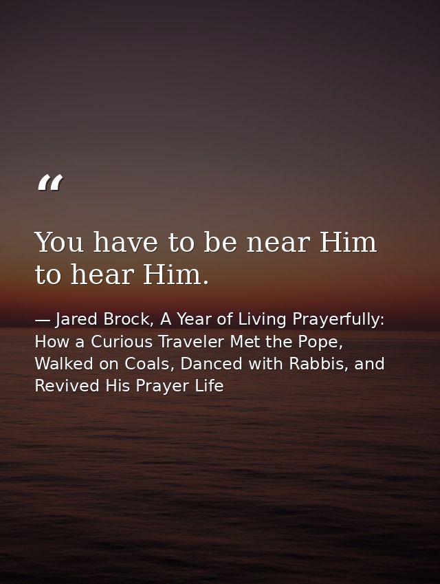 You have to be near Him to hear Him. — Jared Brock, A Year of Living Prayerfully: How a Curious Traveler Met the Pope, Walked on Coals, Danced with Rabbis, and Revived His Prayer Life