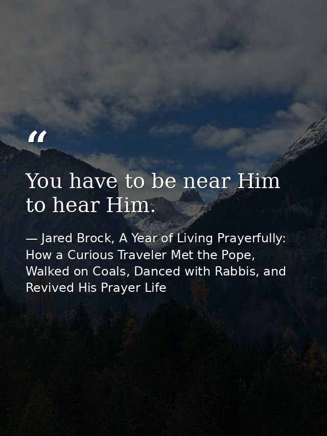 You have to be near Him to hear Him. — Jared Brock, A Year of Living Prayerfully: How a Curious Traveler Met the Pope, Walked on Coals, Danced with Rabbis, and Revived His Prayer Life