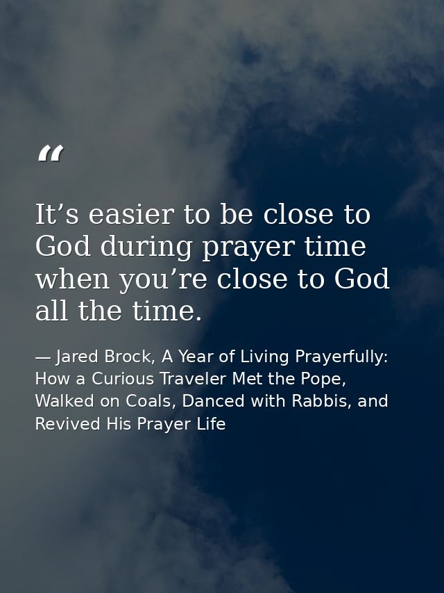 It’s easier to be close to God during prayer time when you’re close to God all the time. — Jared Brock, A Year of Living Prayerfully: How a Curious Traveler Met the Pope, Walked on Coals, Danced with Rabbis, and Revived His Prayer Life