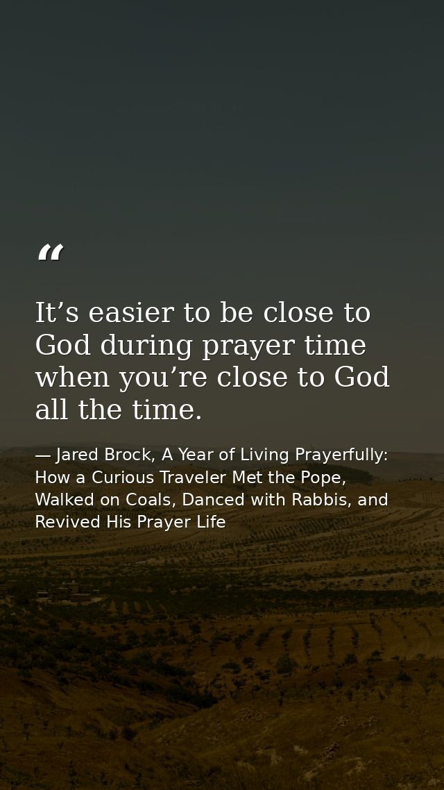 It’s easier to be close to God during prayer time when you’re close to God all the time. — Jared Brock, A Year of Living Prayerfully: How a Curious Traveler Met the Pope, Walked on Coals, Danced with Rabbis, and Revived His Prayer Life