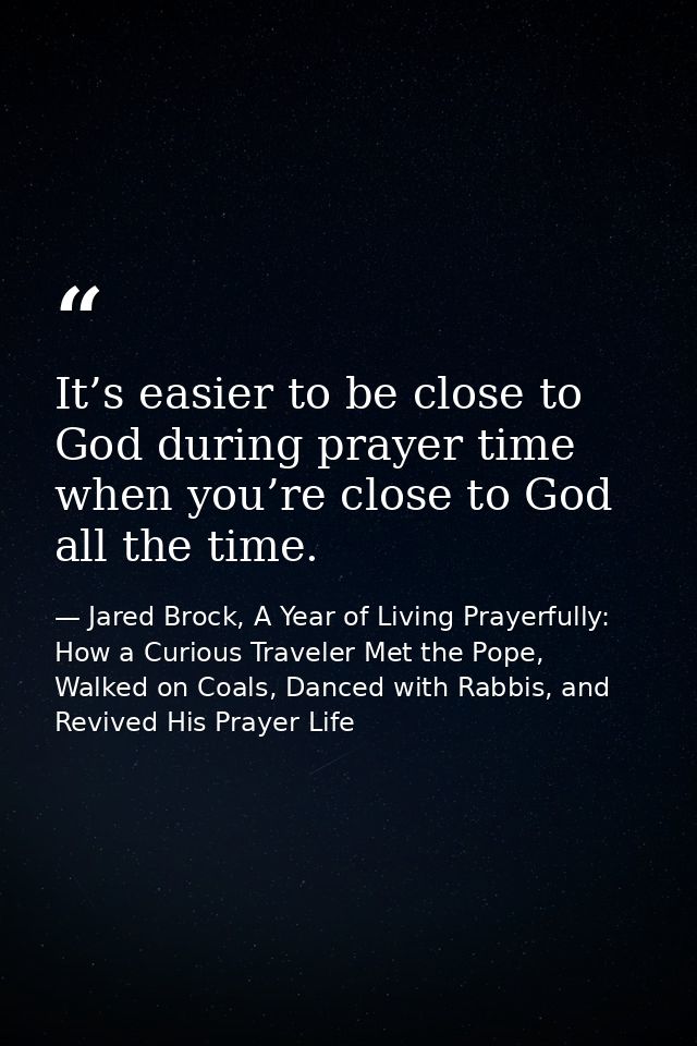 It’s easier to be close to God during prayer time when you’re close to God all the time. — Jared Brock, A Year of Living Prayerfully: How a Curious Traveler Met the Pope, Walked on Coals, Danced with Rabbis, and Revived His Prayer Life