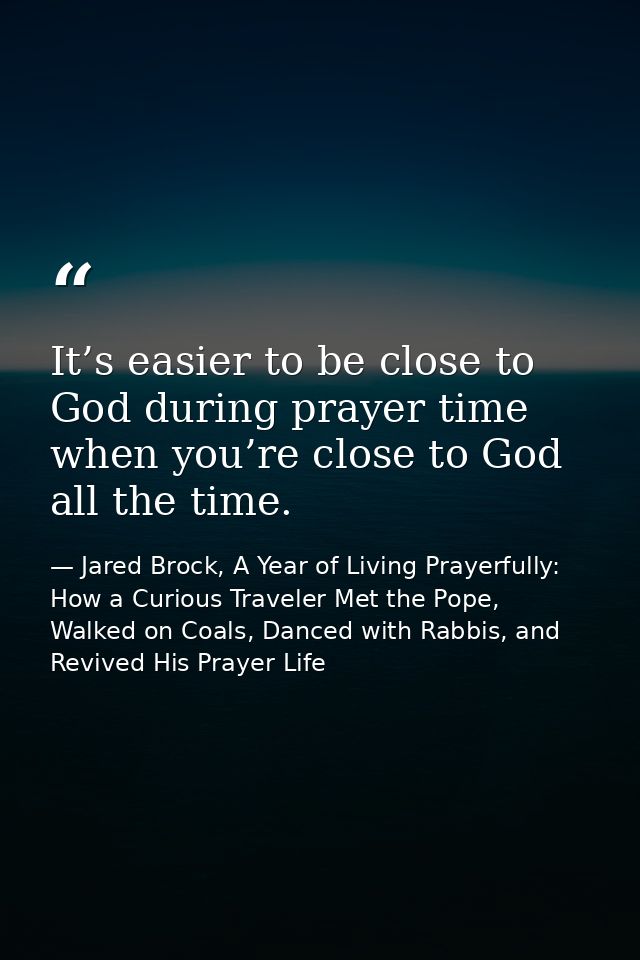 It’s easier to be close to God during prayer time when you’re close to God all the time. — Jared Brock, A Year of Living Prayerfully: How a Curious Traveler Met the Pope, Walked on Coals, Danced with Rabbis, and Revived His Prayer Life