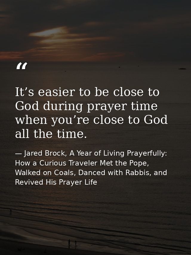 It’s easier to be close to God during prayer time when you’re close to God all the time. — Jared Brock, A Year of Living Prayerfully: How a Curious Traveler Met the Pope, Walked on Coals, Danced with Rabbis, and Revived His Prayer Life