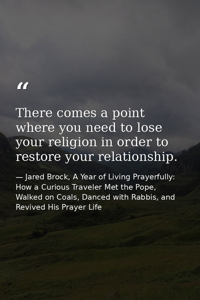There comes a point where you need to lose your religion in order to restore your relationship. — Jared Brock, A Year of Living Prayerfully: How a Curious Traveler Met the Pope, Walked on Coals, Danced with Rabbis, and Revived His Prayer Life