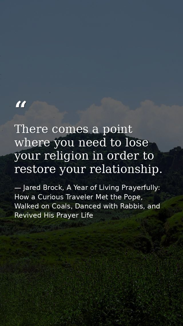 There comes a point where you need to lose your religion in order to restore your relationship. — Jared Brock, A Year of Living Prayerfully: How a Curious Traveler Met the Pope, Walked on Coals, Danced with Rabbis, and Revived His Prayer Life