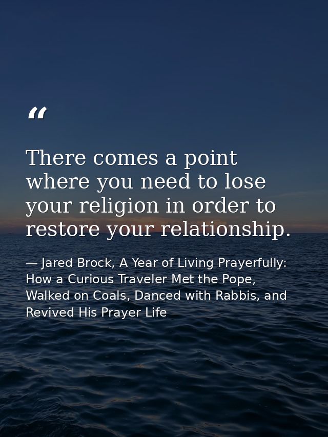 There comes a point where you need to lose your religion in order to restore your relationship. — Jared Brock, A Year of Living Prayerfully: How a Curious Traveler Met the Pope, Walked on Coals, Danced with Rabbis, and Revived His Prayer Life