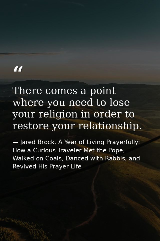 There comes a point where you need to lose your religion in order to restore your relationship. — Jared Brock, A Year of Living Prayerfully: How a Curious Traveler Met the Pope, Walked on Coals, Danced with Rabbis, and Revived His Prayer Life