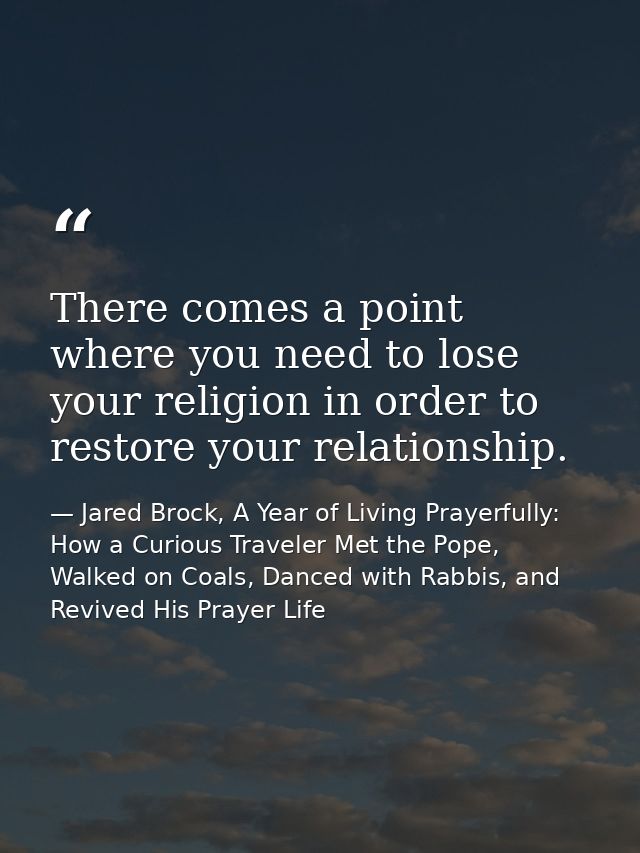 There comes a point where you need to lose your religion in order to restore your relationship. — Jared Brock, A Year of Living Prayerfully: How a Curious Traveler Met the Pope, Walked on Coals, Danced with Rabbis, and Revived His Prayer Life