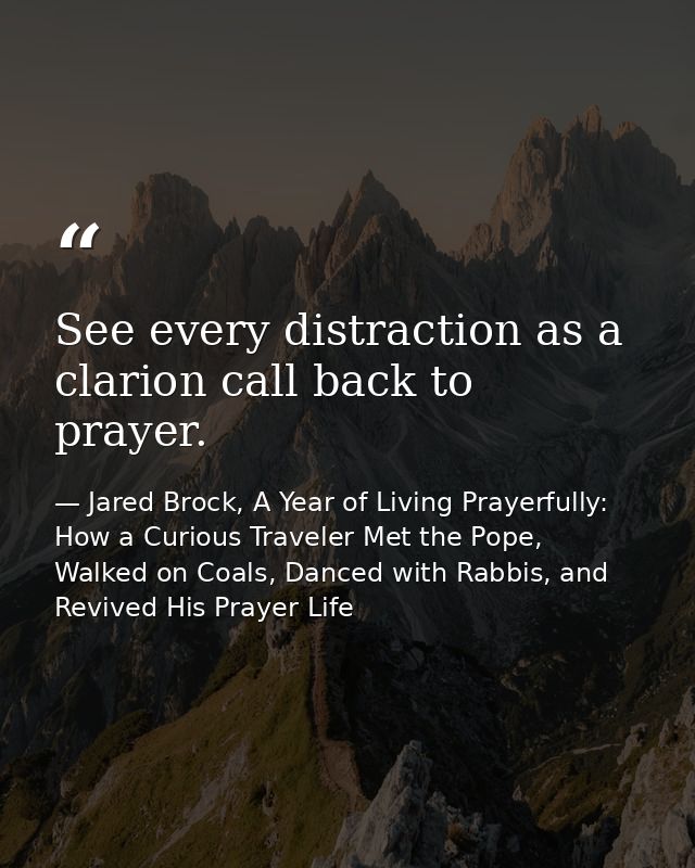 See every distraction as a clarion call back to prayer. — Jared Brock, A Year of Living Prayerfully: How a Curious Traveler Met the Pope, Walked on Coals, Danced with Rabbis, and Revived His Prayer Life