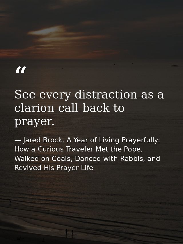 See every distraction as a clarion call back to prayer. — Jared Brock, A Year of Living Prayerfully: How a Curious Traveler Met the Pope, Walked on Coals, Danced with Rabbis, and Revived His Prayer Life
