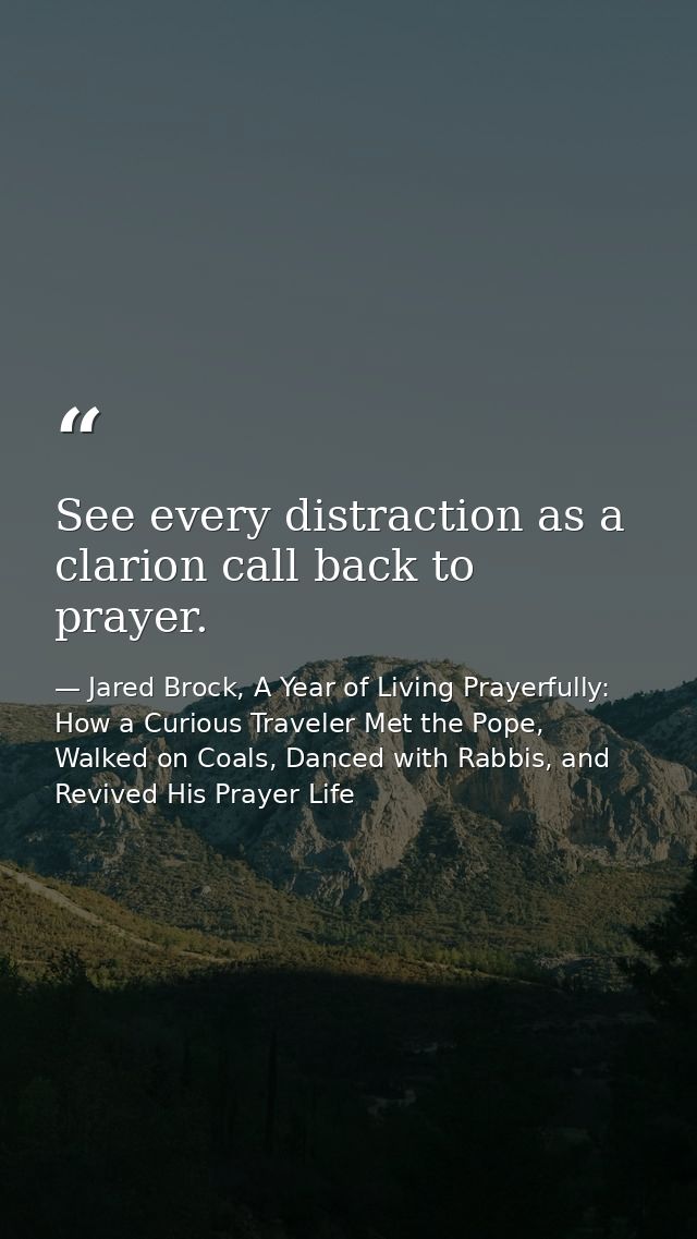 See every distraction as a clarion call back to prayer. — Jared Brock, A Year of Living Prayerfully: How a Curious Traveler Met the Pope, Walked on Coals, Danced with Rabbis, and Revived His Prayer Life