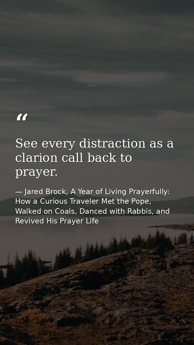 See every distraction as a clarion call back to prayer. — Jared Brock, A Year of Living Prayerfully: How a Curious Traveler Met the Pope, Walked on Coals, Danced with Rabbis, and Revived His Prayer Life