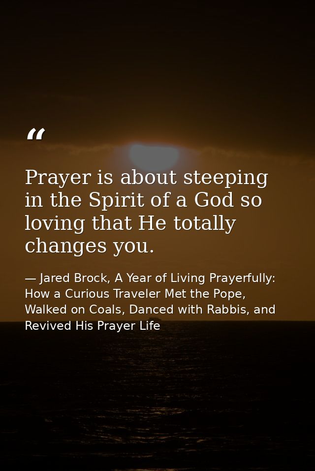 Prayer is about steeping in the Spirit of a God so loving that He totally changes you. — Jared Brock, A Year of Living Prayerfully: How a Curious Traveler Met the Pope, Walked on Coals, Danced with Rabbis, and Revived His Prayer Life