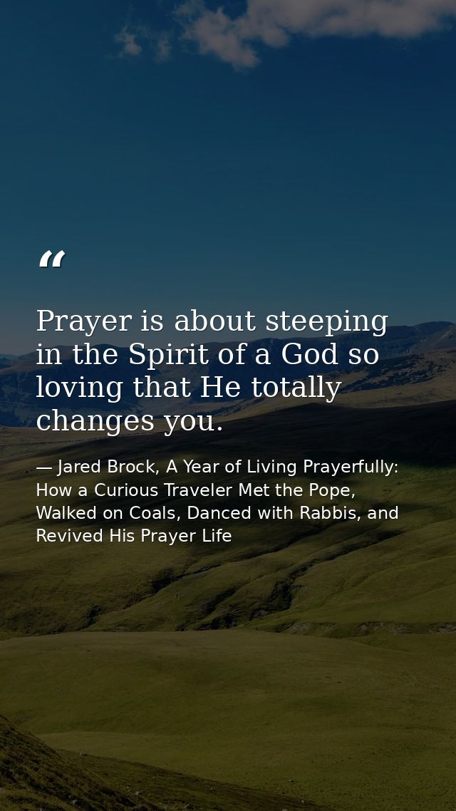 Prayer is about steeping in the Spirit of a God so loving that He totally changes you. — Jared Brock, A Year of Living Prayerfully: How a Curious Traveler Met the Pope, Walked on Coals, Danced with Rabbis, and Revived His Prayer Life