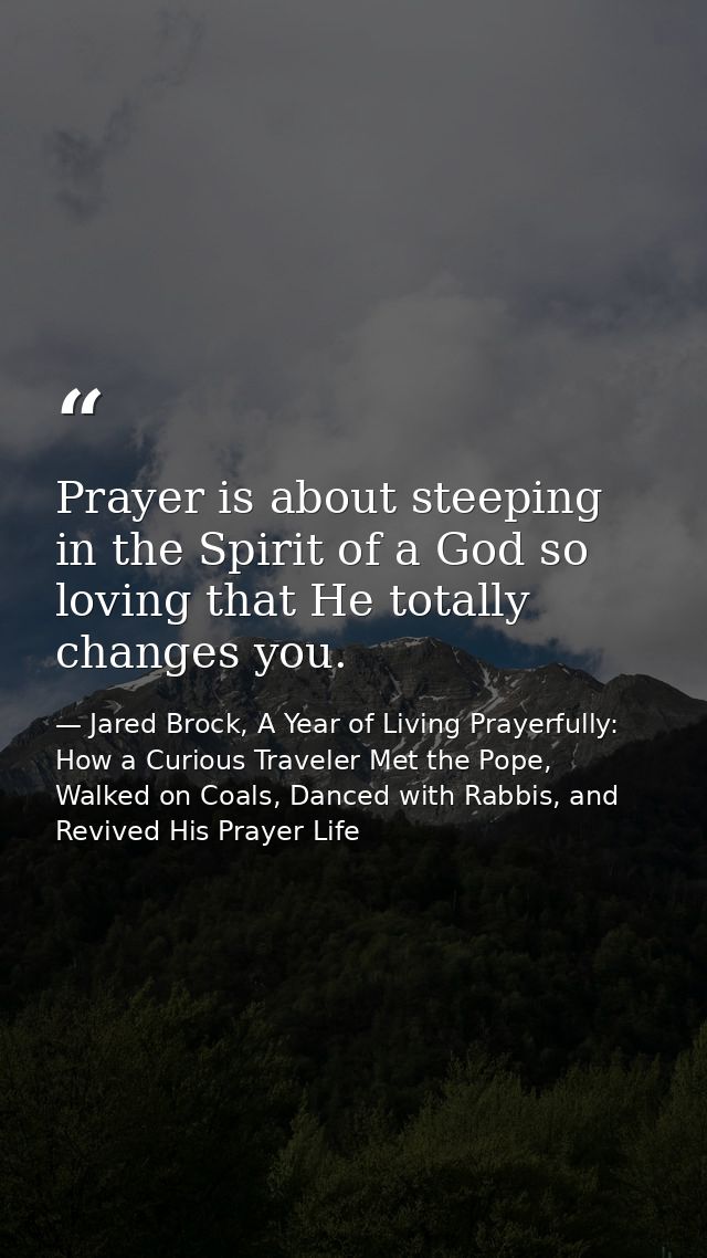 Prayer is about steeping in the Spirit of a God so loving that He totally changes you. — Jared Brock, A Year of Living Prayerfully: How a Curious Traveler Met the Pope, Walked on Coals, Danced with Rabbis, and Revived His Prayer Life