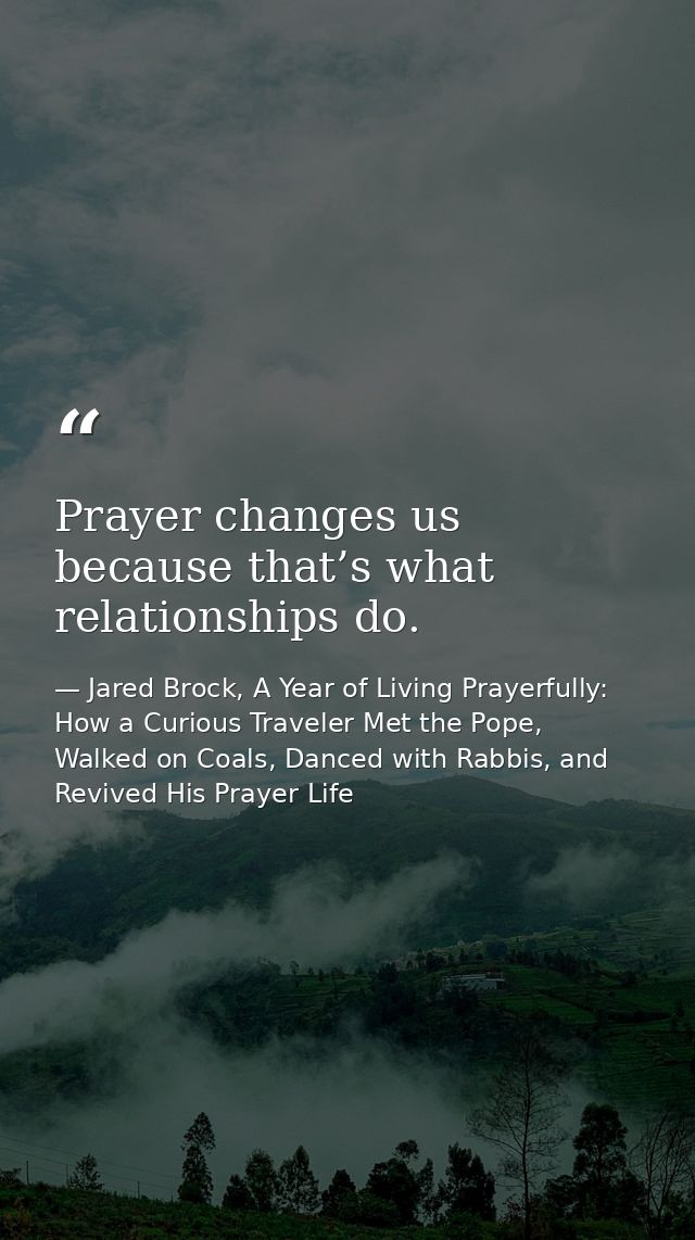 Prayer changes us because that’s what relationships do. — Jared Brock, A Year of Living Prayerfully: How a Curious Traveler Met the Pope, Walked on Coals, Danced with Rabbis, and Revived His Prayer Life
