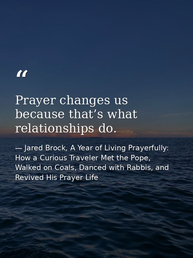 Prayer changes us because that’s what relationships do. — Jared Brock, A Year of Living Prayerfully: How a Curious Traveler Met the Pope, Walked on Coals, Danced with Rabbis, and Revived His Prayer Life