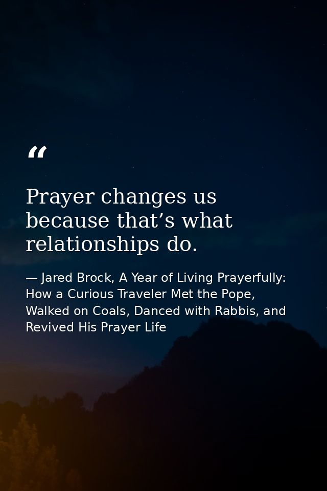 Prayer changes us because that’s what relationships do. — Jared Brock, A Year of Living Prayerfully: How a Curious Traveler Met the Pope, Walked on Coals, Danced with Rabbis, and Revived His Prayer Life