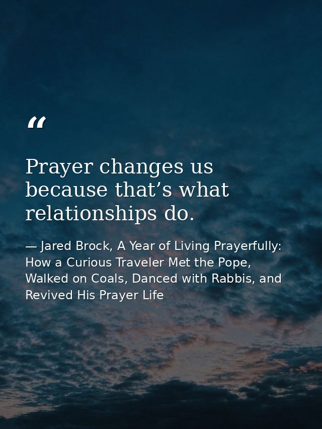 Prayer changes us because that’s what relationships do. — Jared Brock, A Year of Living Prayerfully: How a Curious Traveler Met the Pope, Walked on Coals, Danced with Rabbis, and Revived His Prayer Life