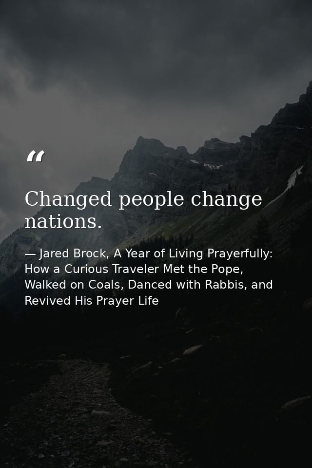 Changed people change nations. — Jared Brock, A Year of Living Prayerfully: How a Curious Traveler Met the Pope, Walked on Coals, Danced with Rabbis, and Revived His Prayer Life