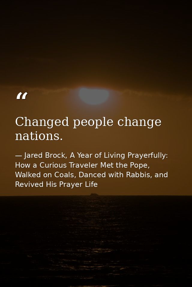 Changed people change nations. — Jared Brock, A Year of Living Prayerfully: How a Curious Traveler Met the Pope, Walked on Coals, Danced with Rabbis, and Revived His Prayer Life