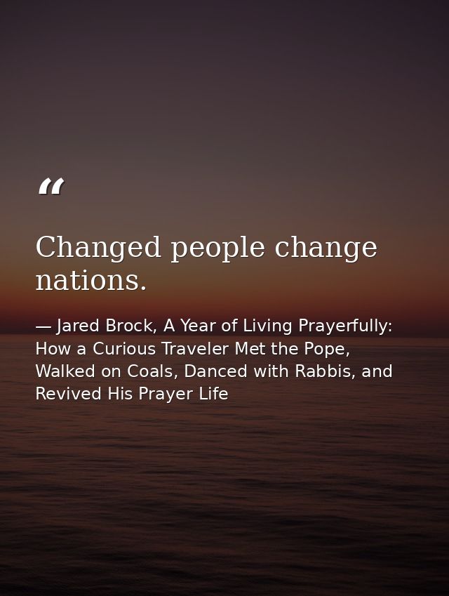 Changed people change nations. — Jared Brock, A Year of Living Prayerfully: How a Curious Traveler Met the Pope, Walked on Coals, Danced with Rabbis, and Revived His Prayer Life