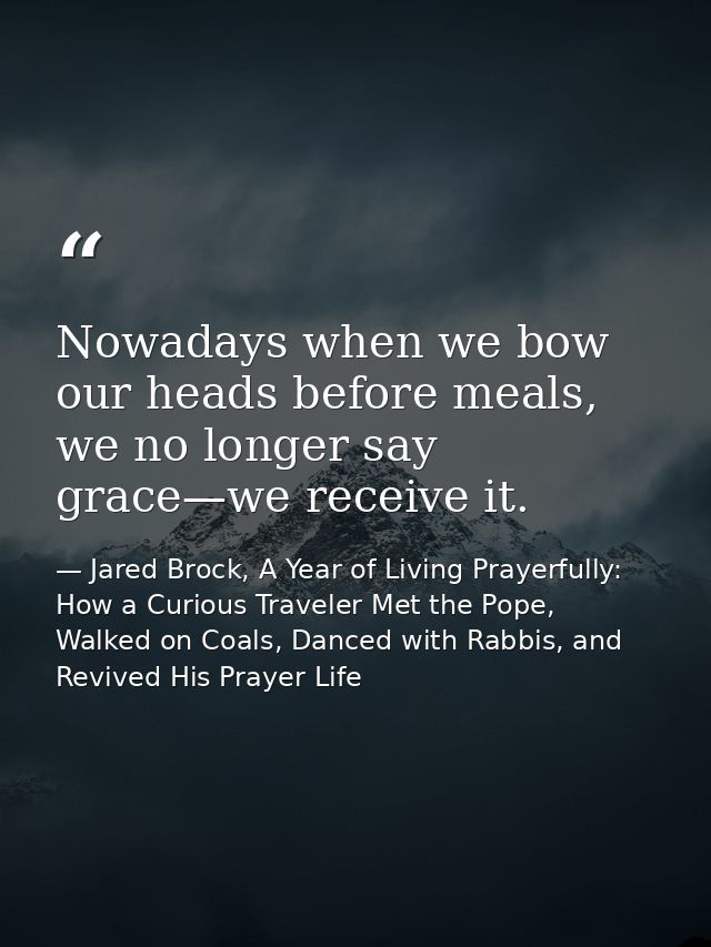 Nowadays when we bow our heads before meals, we no longer say grace—we receive it. — Jared Brock, A Year of Living Prayerfully: How a Curious Traveler Met the Pope, Walked on Coals, Danced with Rabbis, and Revived His Prayer Life