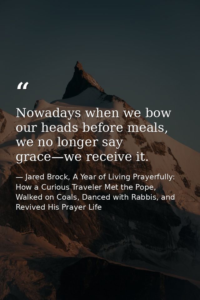 Nowadays when we bow our heads before meals, we no longer say grace—we receive it. — Jared Brock, A Year of Living Prayerfully: How a Curious Traveler Met the Pope, Walked on Coals, Danced with Rabbis, and Revived His Prayer Life