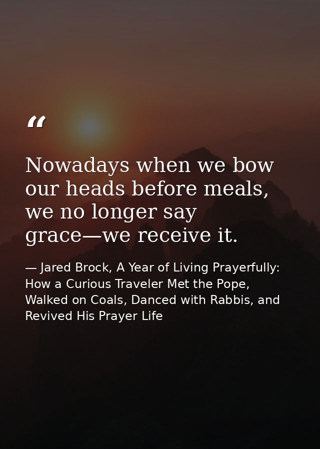 Nowadays when we bow our heads before meals, we no longer say grace—we receive it. — Jared Brock, A Year of Living Prayerfully: How a Curious Traveler Met the Pope, Walked on Coals, Danced with Rabbis, and Revived His Prayer Life