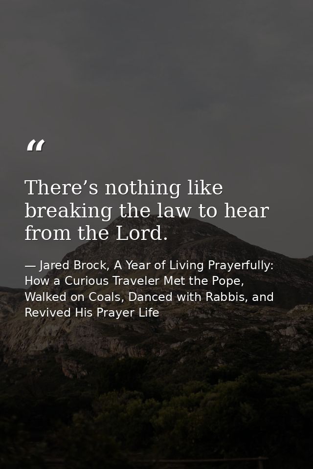 There’s nothing like breaking the law to hear from the Lord. — Jared Brock, A Year of Living Prayerfully: How a Curious Traveler Met the Pope, Walked on Coals, Danced with Rabbis, and Revived His Prayer Life