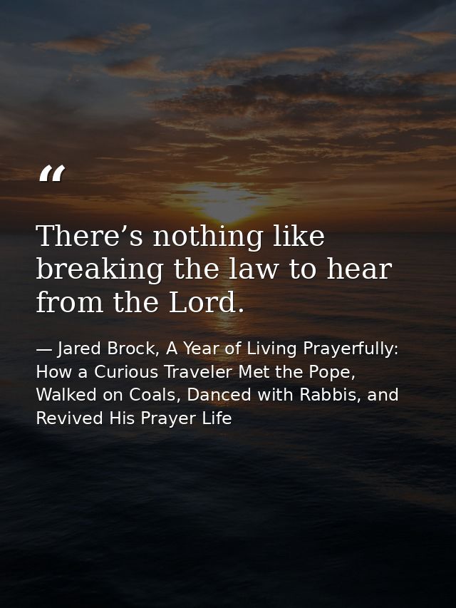 There’s nothing like breaking the law to hear from the Lord. — Jared Brock, A Year of Living Prayerfully: How a Curious Traveler Met the Pope, Walked on Coals, Danced with Rabbis, and Revived His Prayer Life