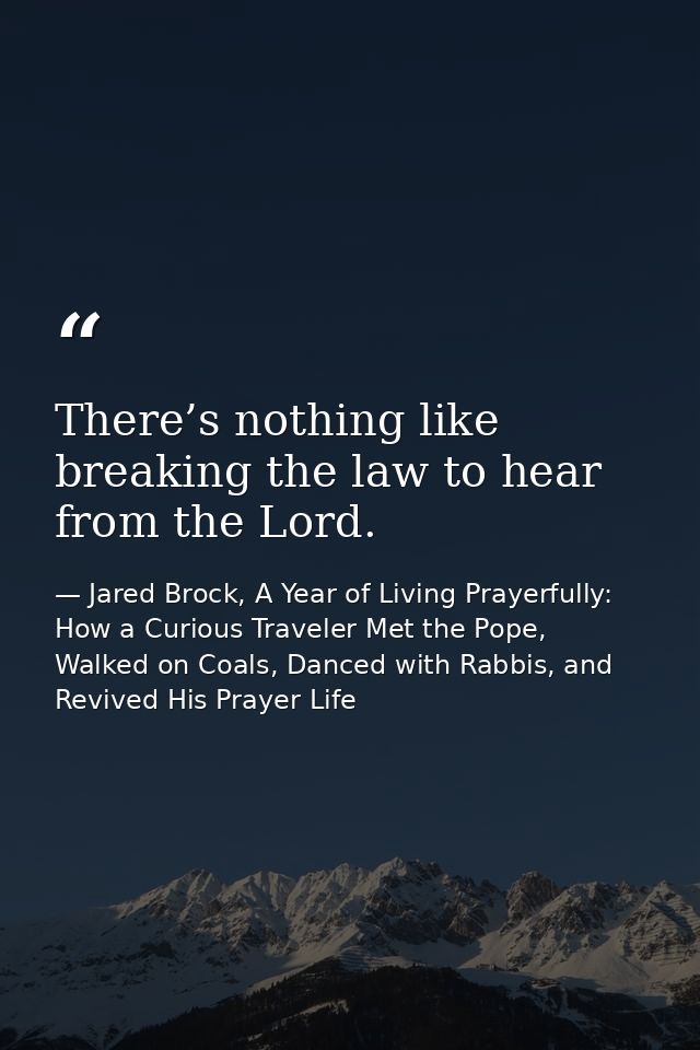 There’s nothing like breaking the law to hear from the Lord. — Jared Brock, A Year of Living Prayerfully: How a Curious Traveler Met the Pope, Walked on Coals, Danced with Rabbis, and Revived His Prayer Life