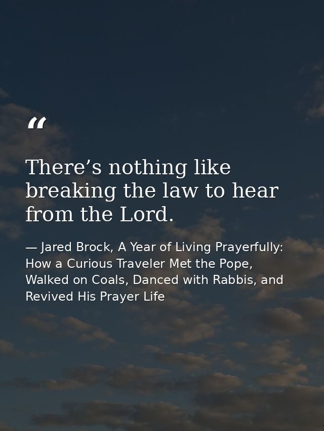 There’s nothing like breaking the law to hear from the Lord. — Jared Brock, A Year of Living Prayerfully: How a Curious Traveler Met the Pope, Walked on Coals, Danced with Rabbis, and Revived His Prayer Life
