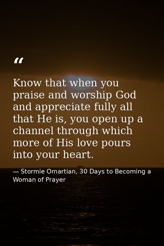 Know that when you praise and worship God and appreciate fully all that He is, you open up a channel through which more  — Stormie Omartian, 30 Days to Becoming a Woman of Prayer