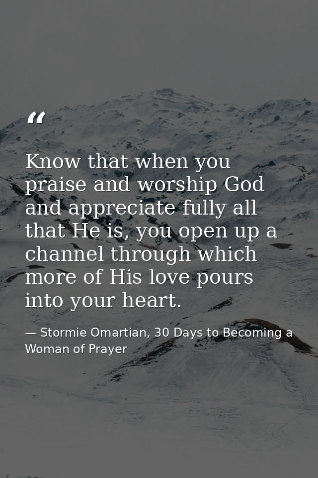 Know that when you praise and worship God and appreciate fully all that He is, you open up a channel through which more  — Stormie Omartian, 30 Days to Becoming a Woman of Prayer