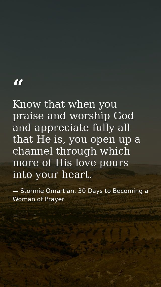 Know that when you praise and worship God and appreciate fully all that He is, you open up a channel through which more  — Stormie Omartian, 30 Days to Becoming a Woman of Prayer
