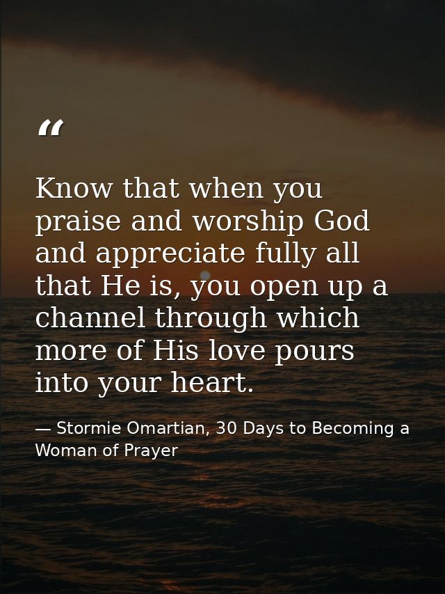 Know that when you praise and worship God and appreciate fully all that He is, you open up a channel through which more  — Stormie Omartian, 30 Days to Becoming a Woman of Prayer