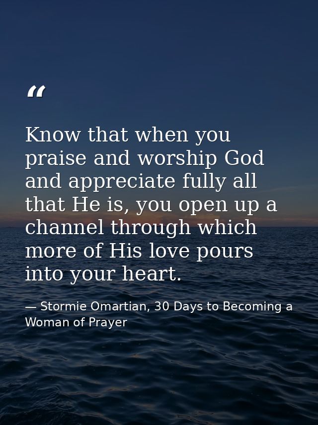 Know that when you praise and worship God and appreciate fully all that He is, you open up a channel through which more  — Stormie Omartian, 30 Days to Becoming a Woman of Prayer