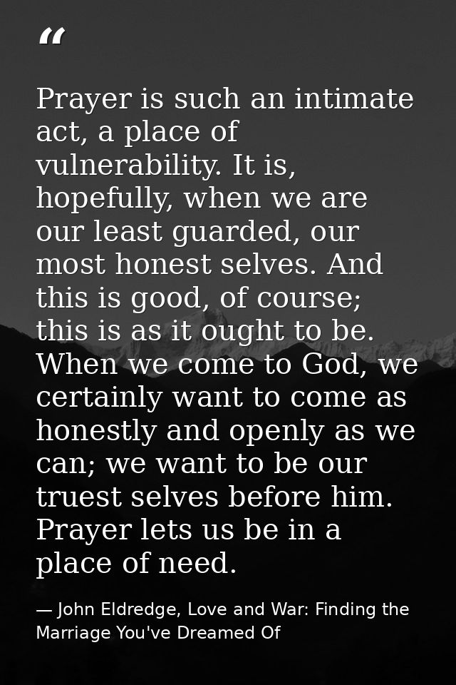 Prayer is such an intimate act, a place of vulnerability. It is, hopefully, when we are our least guarded, our most hone — John Eldredge, Love and War: Finding the Marriage You've Dreamed Of