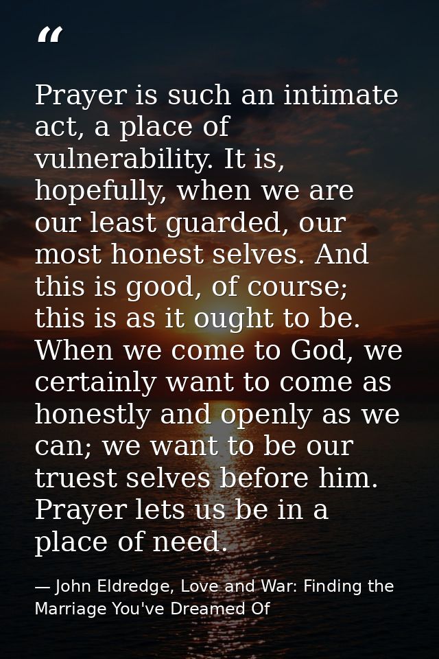 Prayer is such an intimate act, a place of vulnerability. It is, hopefully, when we are our least guarded, our most hone — John Eldredge, Love and War: Finding the Marriage You've Dreamed Of