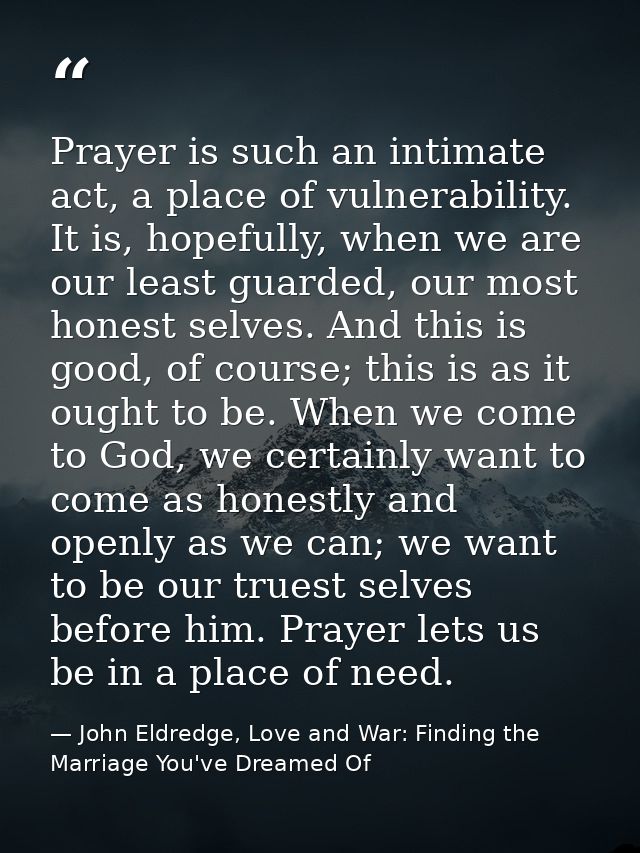 Prayer is such an intimate act, a place of vulnerability. It is, hopefully, when we are our least guarded, our most hone — John Eldredge, Love and War: Finding the Marriage You've Dreamed Of